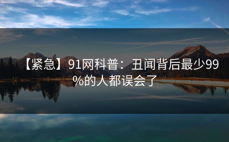 【紧急】91网科普：丑闻背后最少99%的人都误会了