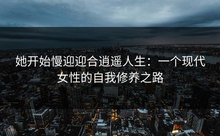 她开始慢迎迎合逍遥人生：一个现代女性的自我修养之路