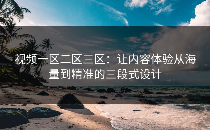 视频一区二区三区：让内容体验从海量到精准的三段式设计