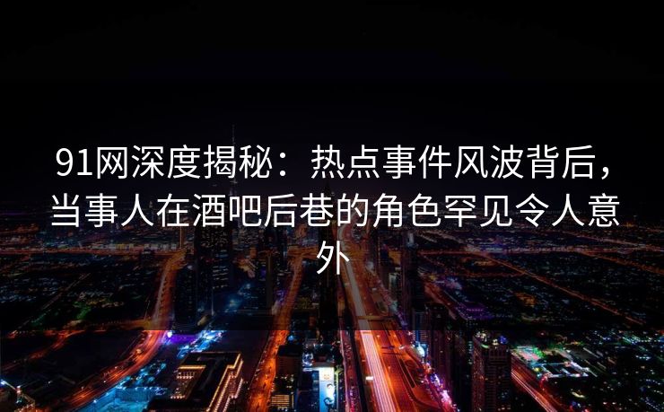 91网深度揭秘：热点事件风波背后，当事人在酒吧后巷的角色罕见令人意外