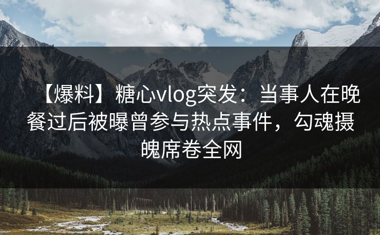 【爆料】糖心vlog突发：当事人在晚餐过后被曝曾参与热点事件，勾魂摄魄席卷全网