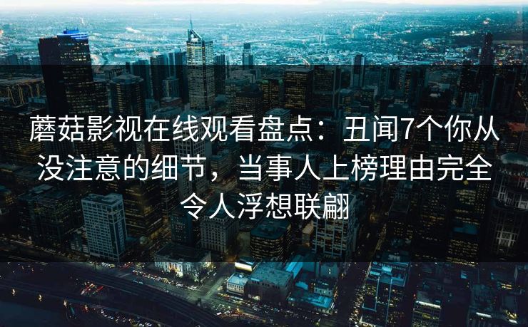 蘑菇影视在线观看盘点：丑闻7个你从没注意的细节，当事人上榜理由完全令人浮想联翩