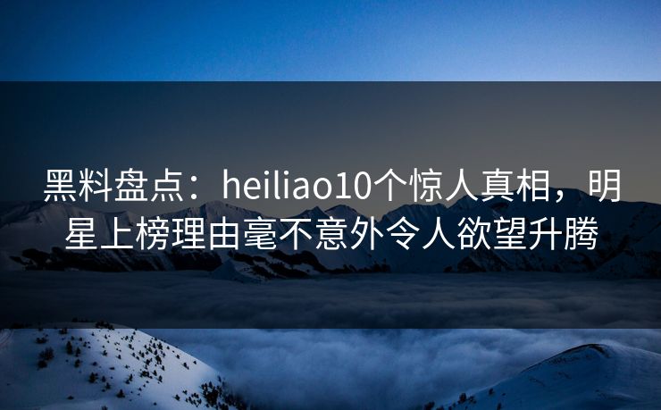 黑料盘点：heiliao10个惊人真相，明星上榜理由毫不意外令人欲望升腾