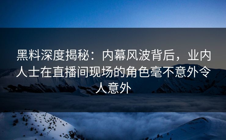 黑料深度揭秘：内幕风波背后，业内人士在直播间现场的角色毫不意外令人意外