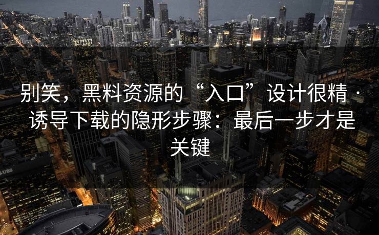 别笑，黑料资源的“入口”设计很精 · 诱导下载的隐形步骤：最后一步才是关键