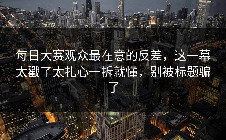 每日大赛观众最在意的反差,这一幕太戳了太扎心一拆就懂,别被标题骗了