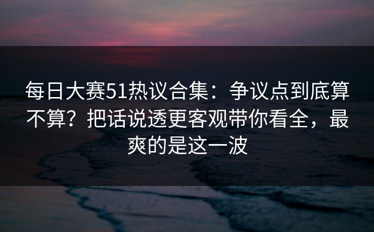 每日大赛51热议合集:争议点到底算不算?把话说透更客观带你看全,最爽的是这一波 每日大赛51热议合集:争议点到底算不算?把话说透更客观带你看全,最爽的是这一波