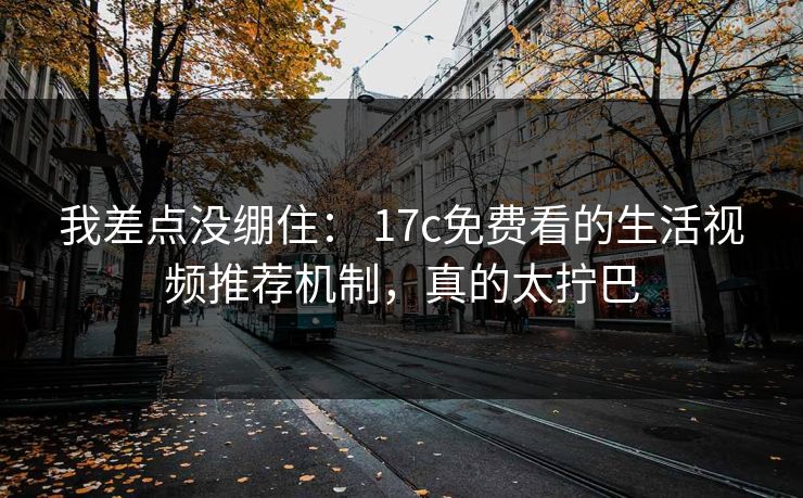 我差点没绷住： 17c免费看的生活视频推荐机制，真的太拧巴