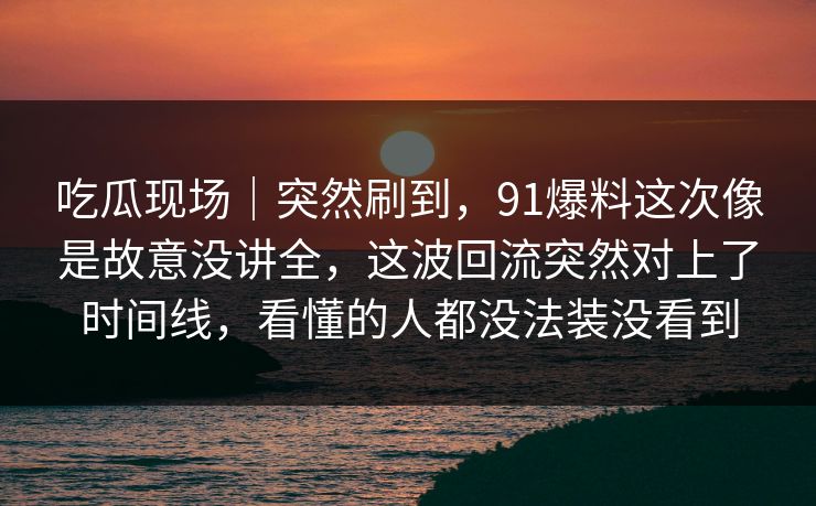 吃瓜现场|突然刷到,91爆料这次像是故意没讲全,这波回流突然对上了时间线,看懂的人都没法装没看到