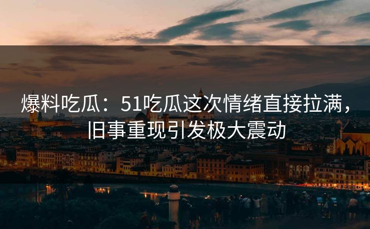 爆料吃瓜：51吃瓜这次情绪直接拉满，旧事重现引发极大震动  第1张
