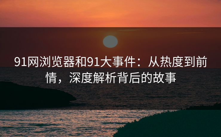 91网浏览器和91大事件：从热度到前情，深度解析背后的故事