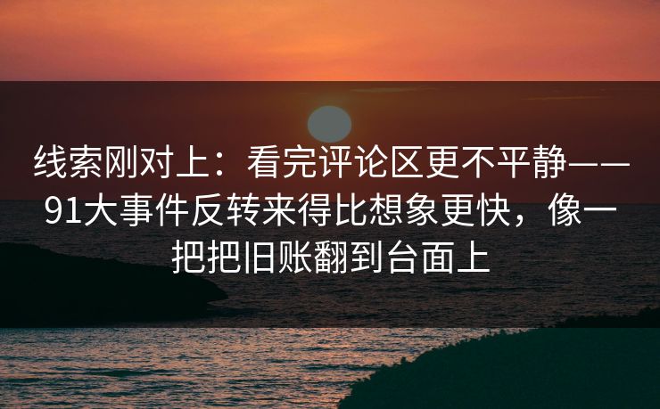 线索刚对上：看完评论区更不平静——91大事件反转来得比想象更快，像一把把旧账翻到台面上